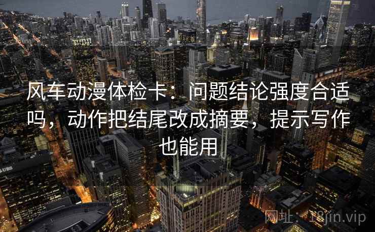 风车动漫体检卡：问题结论强度合适吗，动作把结尾改成摘要，提示写作也能用