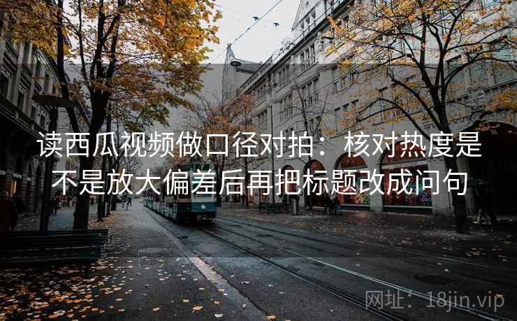 读西瓜视频做口径对拍：核对热度是不是放大偏差后再把标题改成问句