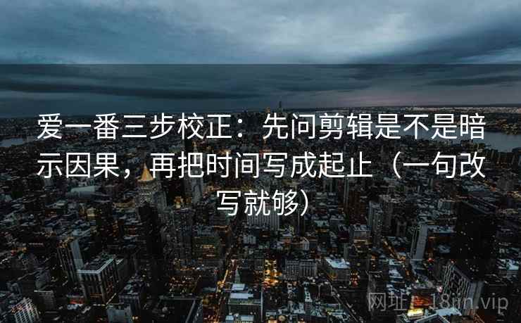 爱一番三步校正：先问剪辑是不是暗示因果，再把时间写成起止（一句改写就够）