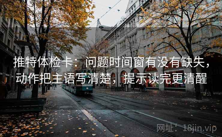 推特体检卡：问题时间窗有没有缺失，动作把主语写清楚，提示读完更清醒