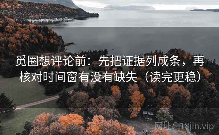 觅圈想评论前：先把证据列成条，再核对时间窗有没有缺失（读完更稳）