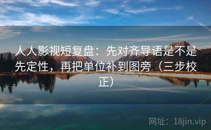人人影视短复盘：先对齐导语是不是先定性，再把单位补到图旁（三步校正）