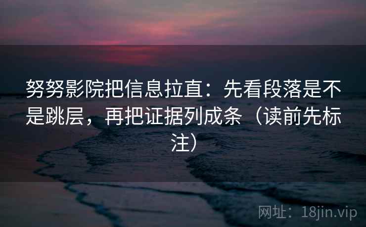 努努影院把信息拉直：先看段落是不是跳层，再把证据列成条（读前先标注）