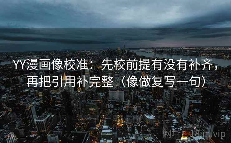 YY漫画像校准：先校前提有没有补齐，再把引用补完整（像做复写一句）