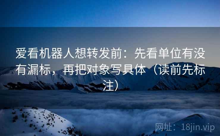 爱看机器人想转发前：先看单位有没有漏标，再把对象写具体（读前先标注）