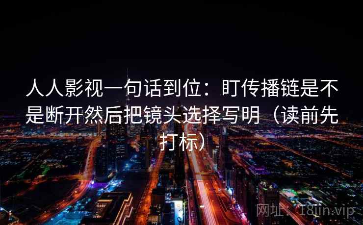 人人影视一句话到位：盯传播链是不是断开然后把镜头选择写明（读前先打标）