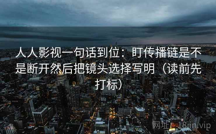 人人影视一句话到位：盯传播链是不是断开然后把镜头选择写明（读前先打标）