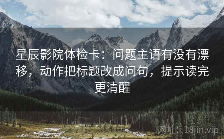 星辰影院体检卡：问题主语有没有漂移，动作把标题改成问句，提示读完更清醒