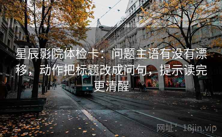 星辰影院体检卡：问题主语有没有漂移，动作把标题改成问句，提示读完更清醒
