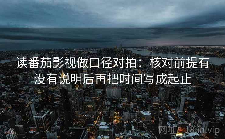 读番茄影视做口径对拍：核对前提有没有说明后再把时间写成起止