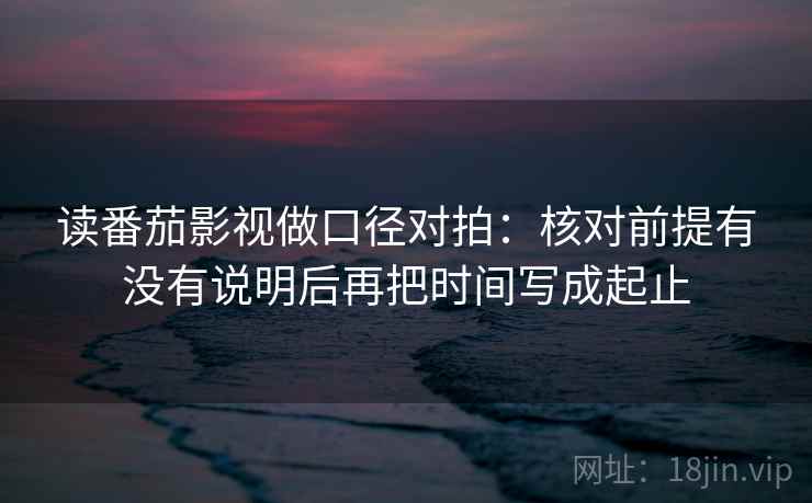 读番茄影视做口径对拍：核对前提有没有说明后再把时间写成起止