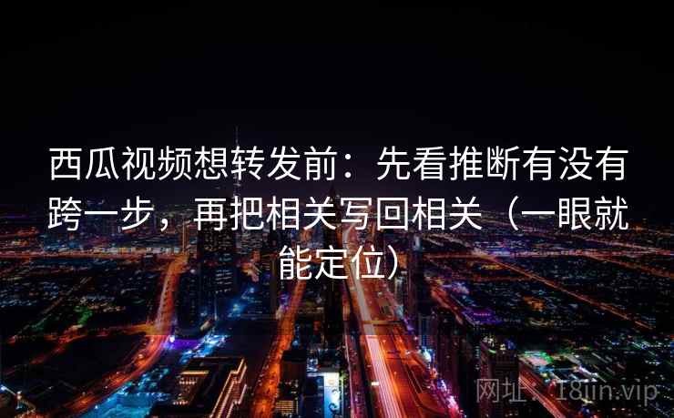 西瓜视频想转发前：先看推断有没有跨一步，再把相关写回相关（一眼就能定位）