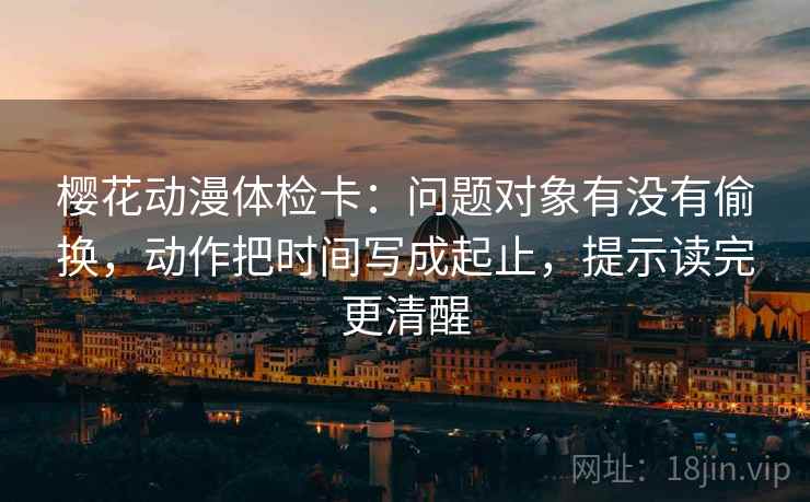樱花动漫体检卡：问题对象有没有偷换，动作把时间写成起止，提示读完更清醒