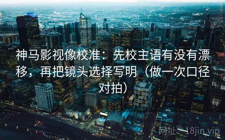 神马影视像校准：先校主语有没有漂移，再把镜头选择写明（做一次口径对拍）