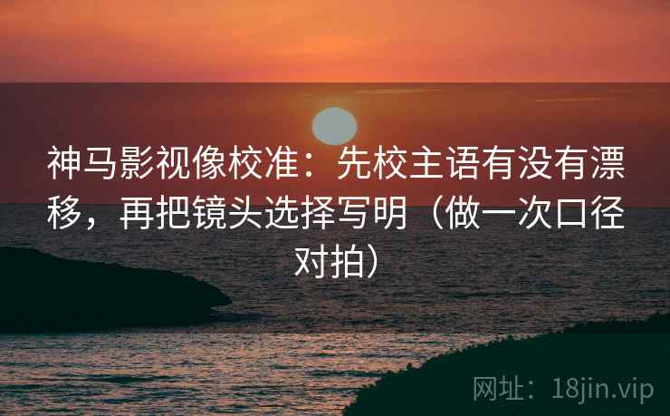 神马影视像校准：先校主语有没有漂移，再把镜头选择写明（做一次口径对拍）
