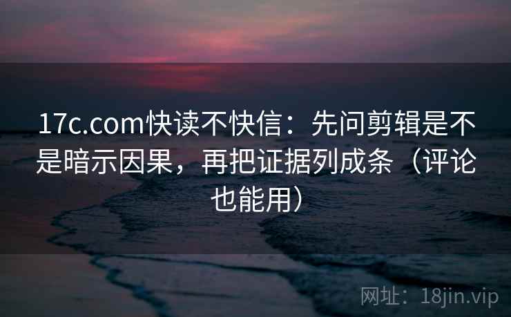 17c.com快读不快信：先问剪辑是不是暗示因果，再把证据列成条（评论也能用）
