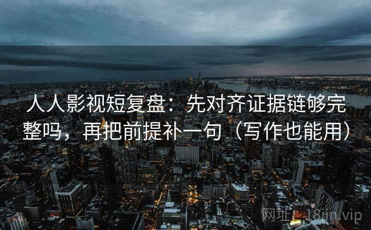 人人影视短复盘：先对齐证据链够完整吗，再把前提补一句（写作也能用）