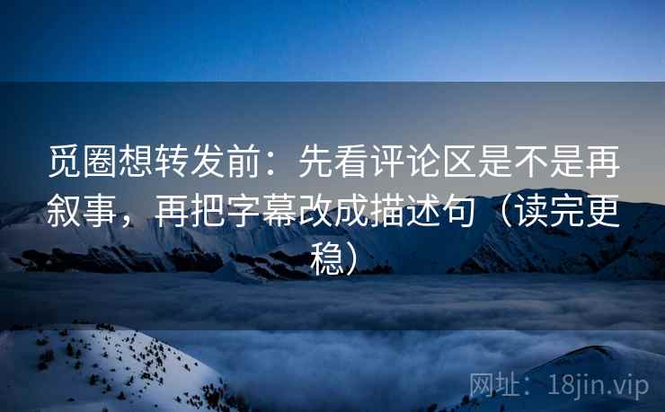 觅圈想转发前：先看评论区是不是再叙事，再把字幕改成描述句（读完更稳）