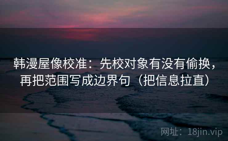 韩漫屋像校准：先校对象有没有偷换，再把范围写成边界句（把信息拉直）