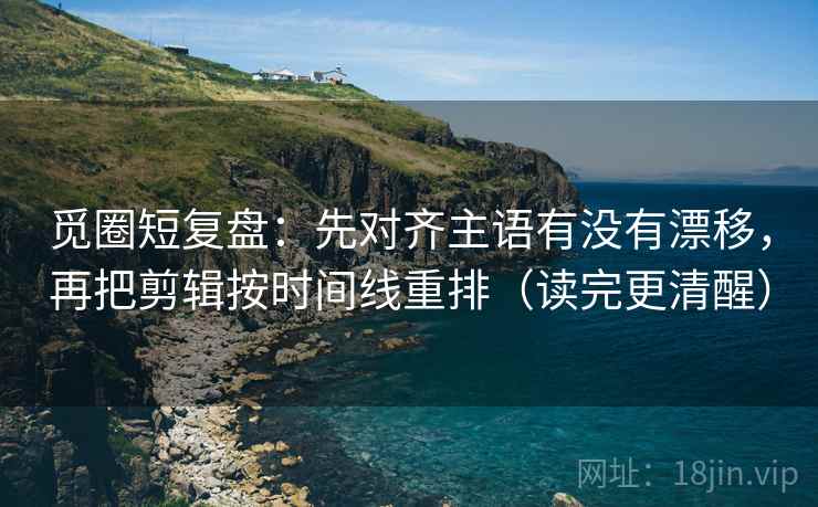 觅圈短复盘：先对齐主语有没有漂移，再把剪辑按时间线重排（读完更清醒）
