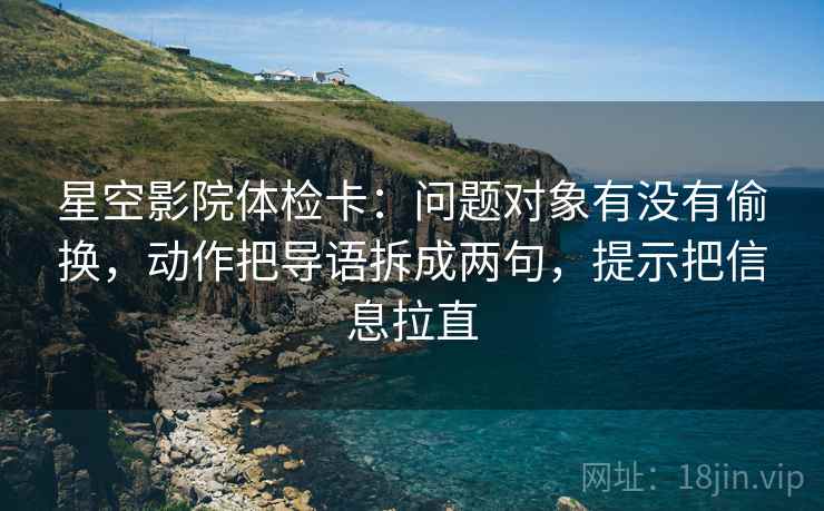 星空影院体检卡：问题对象有没有偷换，动作把导语拆成两句，提示把信息拉直