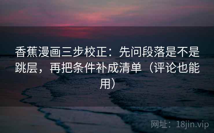 香蕉漫画三步校正：先问段落是不是跳层，再把条件补成清单（评论也能用）