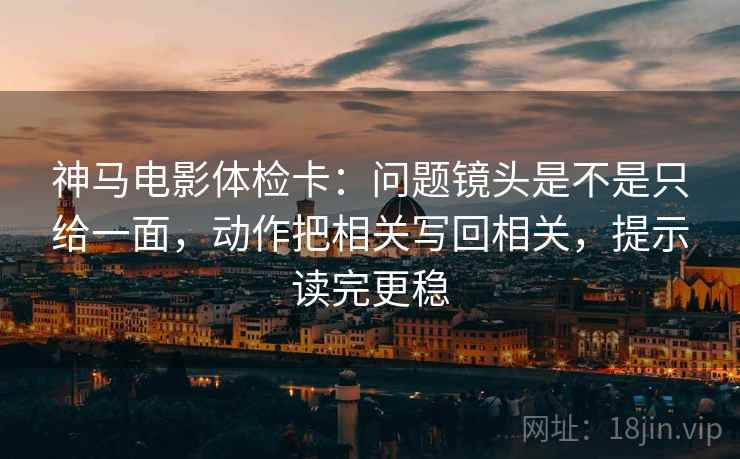 神马电影体检卡：问题镜头是不是只给一面，动作把相关写回相关，提示读完更稳