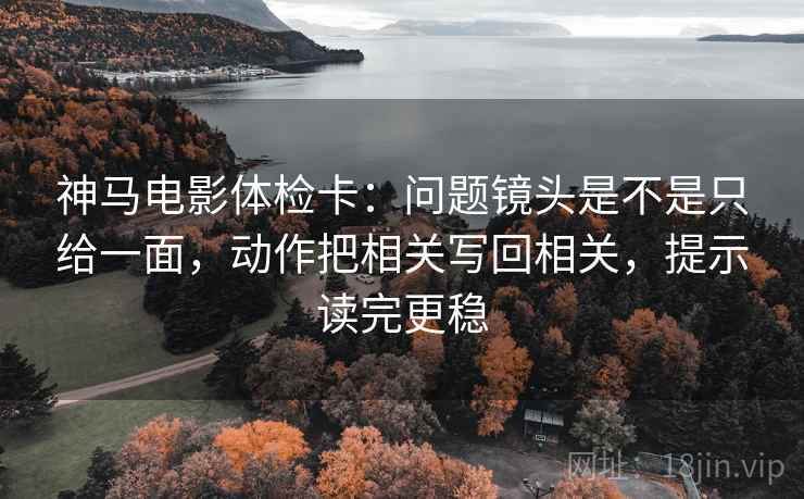 神马电影体检卡：问题镜头是不是只给一面，动作把相关写回相关，提示读完更稳