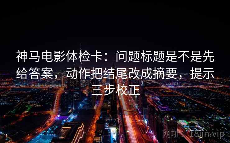 神马电影体检卡：问题标题是不是先给答案，动作把结尾改成摘要，提示三步校正