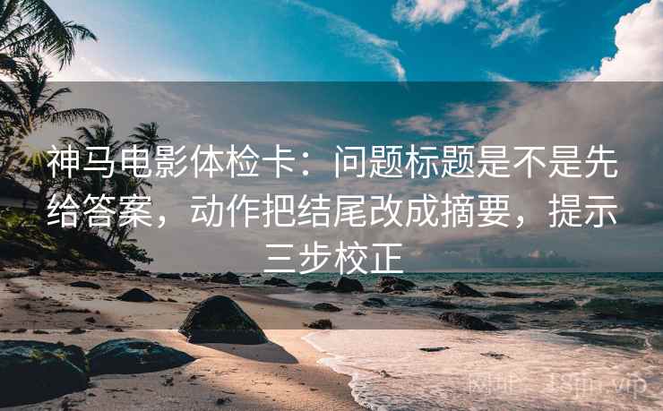 神马电影体检卡：问题标题是不是先给答案，动作把结尾改成摘要，提示三步校正