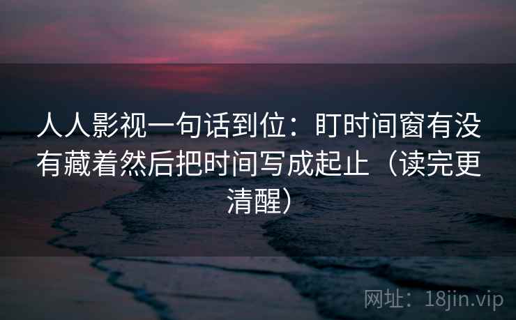 人人影视一句话到位：盯时间窗有没有藏着然后把时间写成起止（读完更清醒）