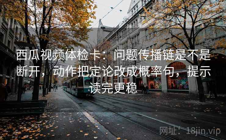 西瓜视频体检卡：问题传播链是不是断开，动作把定论改成概率句，提示读完更稳