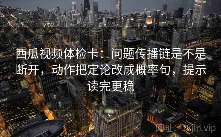 西瓜视频体检卡：问题传播链是不是断开，动作把定论改成概率句，提示读完更稳