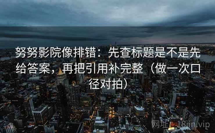努努影院像排错：先查标题是不是先给答案，再把引用补完整（做一次口径对拍）