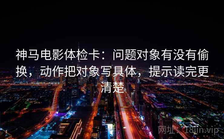 神马电影体检卡：问题对象有没有偷换，动作把对象写具体，提示读完更清楚