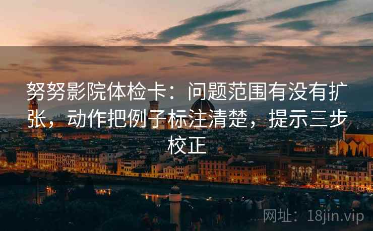 努努影院体检卡：问题范围有没有扩张，动作把例子标注清楚，提示三步校正