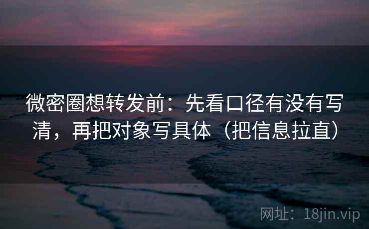 微密圈想转发前：先看口径有没有写清，再把对象写具体（把信息拉直）