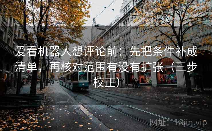 爱看机器人想评论前：先把条件补成清单，再核对范围有没有扩张（三步校正）