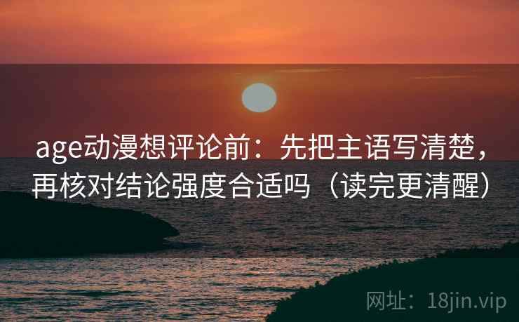 age动漫想评论前：先把主语写清楚，再核对结论强度合适吗（读完更清醒）